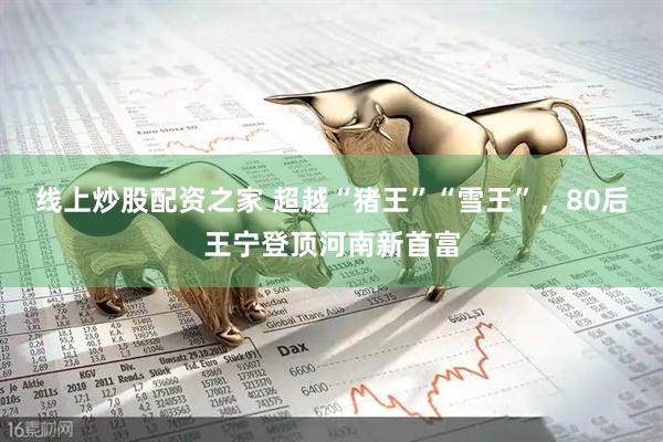 线上炒股配资之家 超越“猪王”“雪王”，80后王宁登顶河南新首富