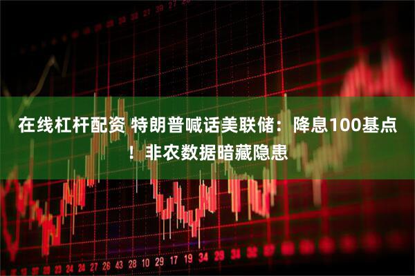 在线杠杆配资 特朗普喊话美联储：降息100基点！非农数据暗藏隐患