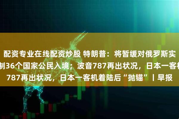 配资专业在线配资炒股 特朗普：将暂缓对俄罗斯实施制裁；美政府或再限制36个国家公民入境；波音787再出状况，日本一客机着陆后“抛锚”丨早报
