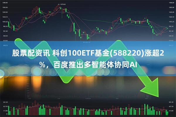 股票配资讯 科创100ETF基金(588220)涨超2%，百度推出多智能体协同AI