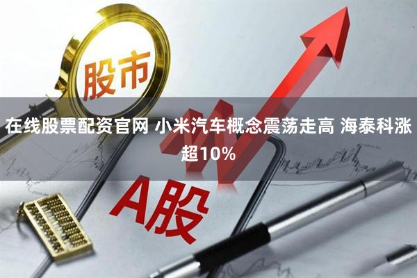 在线股票配资官网 小米汽车概念震荡走高 海泰科涨超10%