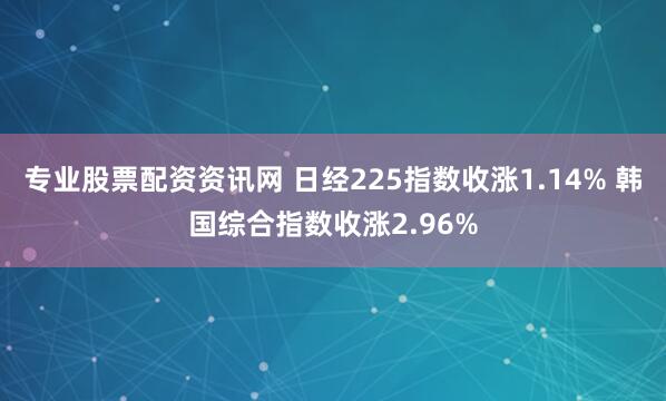 专业股票配资资讯网 日经225指数收涨1.14% 韩国综合指数收涨2.96%
