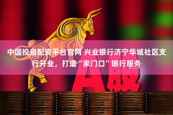 中国投资配资平台官网 兴业银行济宁华城社区支行开业，打造“家门口”银行服务