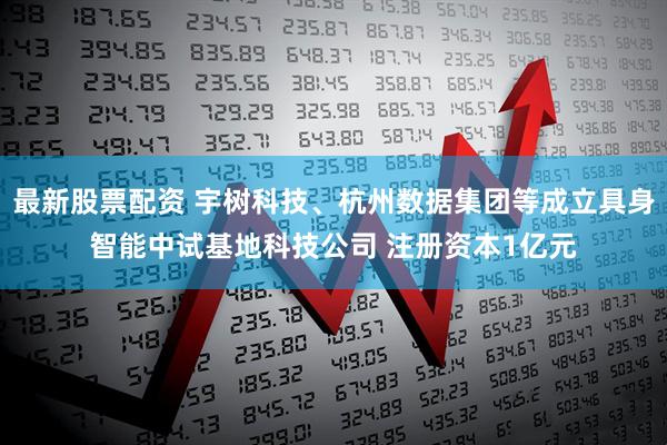 最新股票配资 宇树科技、杭州数据集团等成立具身智能中试基地科技公司 注册资本1亿元