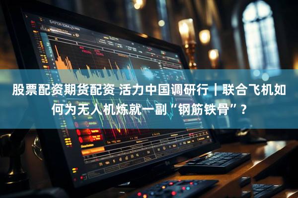股票配资期货配资 活力中国调研行｜联合飞机如何为无人机炼就一副“钢筋铁骨”？