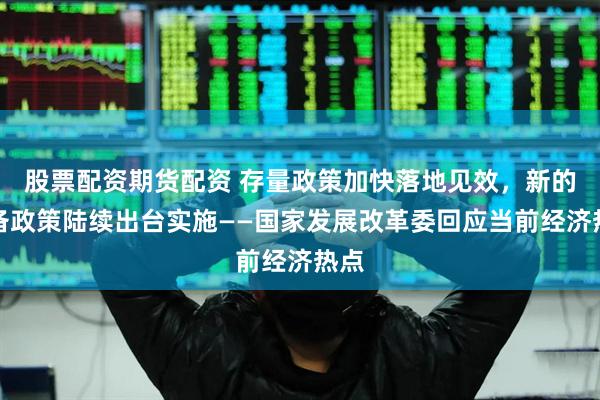 股票配资期货配资 存量政策加快落地见效，新的储备政策陆续出台实施——国家发展改革委回应当前经济热点