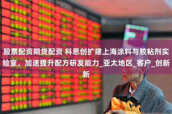 股票配资期货配资 科思创扩建上海涂料与胶粘剂实验室，加速提升配方研发能力_亚太地区_客户_创新