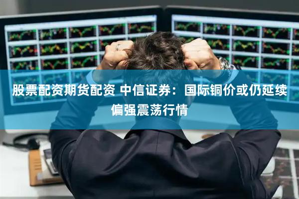 股票配资期货配资 中信证券：国际铜价或仍延续偏强震荡行情