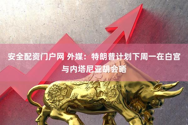 安全配资门户网 外媒：特朗普计划下周一在白宫与内塔尼亚胡会晤