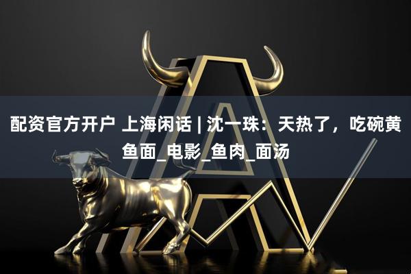 配资官方开户 上海闲话 | 沈一珠：天热了，吃碗黄鱼面_电影_鱼肉_面汤