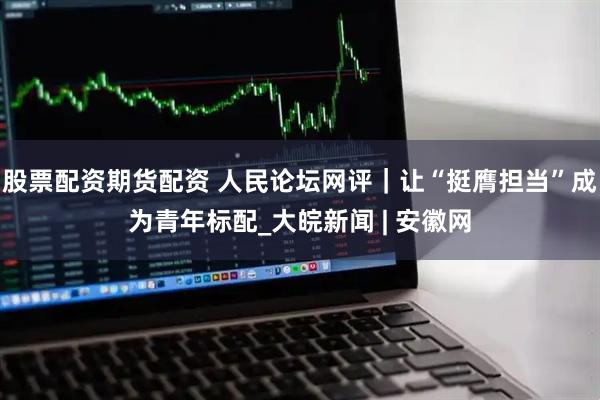 股票配资期货配资 人民论坛网评｜让“挺膺担当”成为青年标配_大皖新闻 | 安徽网