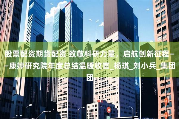 股票配资期货配资 致敬科研力量，启航创新征程——康婷研究院年度总结温暖收官_杨琪_刘小兵_集团