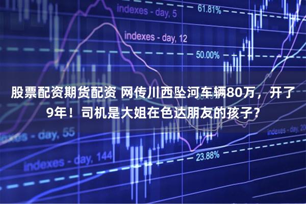 股票配资期货配资 网传川西坠河车辆80万，开了9年！司机是大姐在色达朋友的孩子？