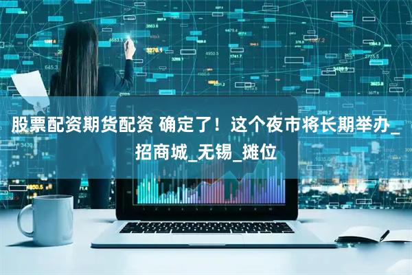 股票配资期货配资 确定了！这个夜市将长期举办_招商城_无锡_摊位