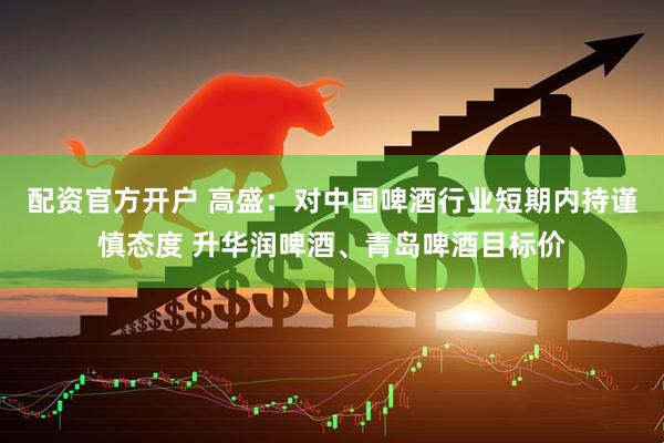 配资官方开户 高盛：对中国啤酒行业短期内持谨慎态度 升华润啤酒、青岛啤酒目标价