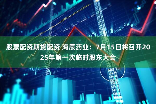 股票配资期货配资 海辰药业：7月15日将召开2025年第一次临时股东大会