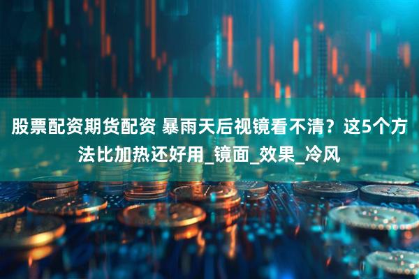 股票配资期货配资 暴雨天后视镜看不清？这5个方法比加热还好用_镜面_效果_冷风