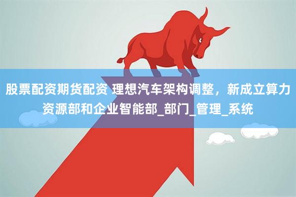 股票配资期货配资 理想汽车架构调整，新成立算力资源部和企业智能部_部门_管理_系统