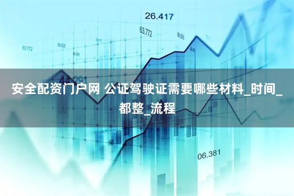 安全配资门户网 公证驾驶证需要哪些材料_时间_都整_流程