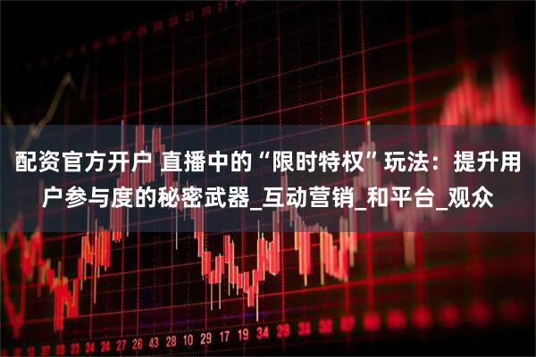 配资官方开户 直播中的“限时特权”玩法：提升用户参与度的秘密武器_互动营销_和平台_观众
