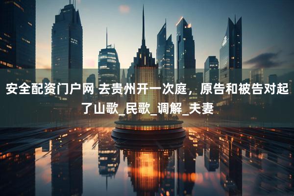 安全配资门户网 去贵州开一次庭，原告和被告对起了山歌_民歌_调解_夫妻