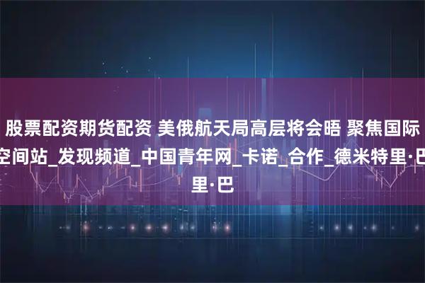 股票配资期货配资 美俄航天局高层将会晤 聚焦国际空间站_发现频道_中国青年网_卡诺_合作_德米特里·巴